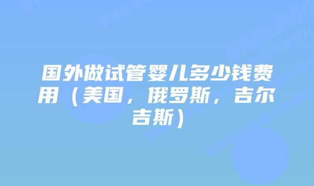 国外做试管婴儿多少钱费用(美国,俄罗斯,吉尔吉斯)插图 国外做试管婴儿多少钱费用(美国,俄罗斯,吉尔吉斯)插图