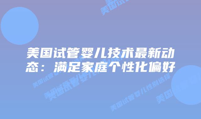 美国试管婴儿技术最新动态:满足家庭个性化偏好插图 美国试管婴儿技术最新动态:满足家庭个性化偏好插图