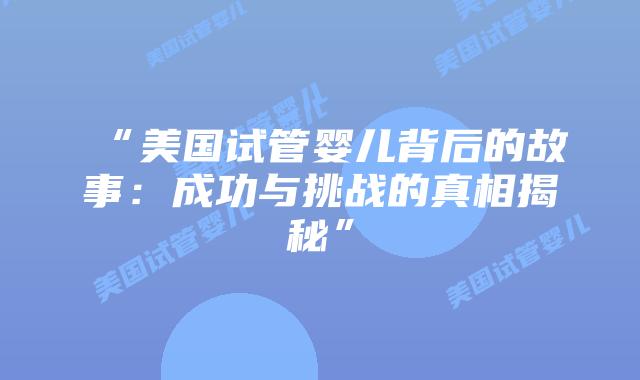 “美国试管婴儿背后的故事:成功与挑战的真相揭秘”插图 “美国试管婴儿背后的故事:成功与挑战的真相揭秘”插图