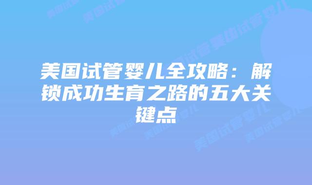 美国试管婴儿全攻略:解锁成功生育之路的五大关键点插图 美国试管婴儿全攻略:解锁成功生育之路的五大关键点插图
