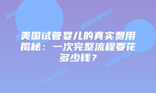 美国试管婴儿的真实费用揭秘:一次完整流程要花多少钱?插图 美国试管婴儿的真实费用揭秘:一次完整流程要花多少钱?插图
