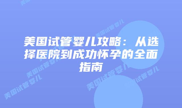 美国试管婴儿攻略:从选择医院到成功怀孕的全面指南插图 美国试管婴儿攻略:从选择医院到成功怀孕的全面指南插图