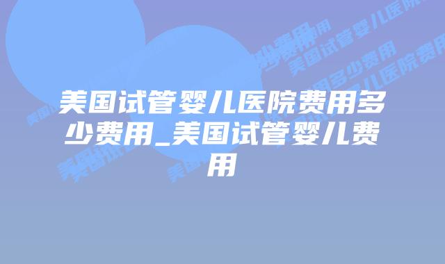 美国试管婴儿医院费用多少费用_美国试管婴儿费用插图
