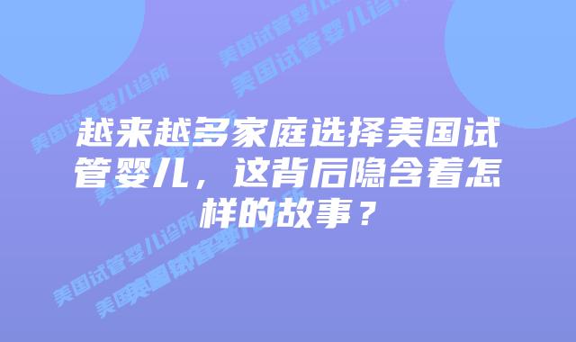 越来越多家庭选择美国试管婴儿，这背后隐含着怎样的故事？插图