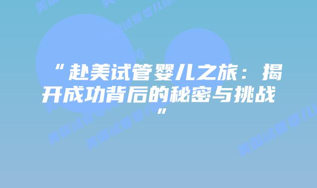 “赴美试管婴儿之旅：揭开成功背后的秘密与挑战”插图