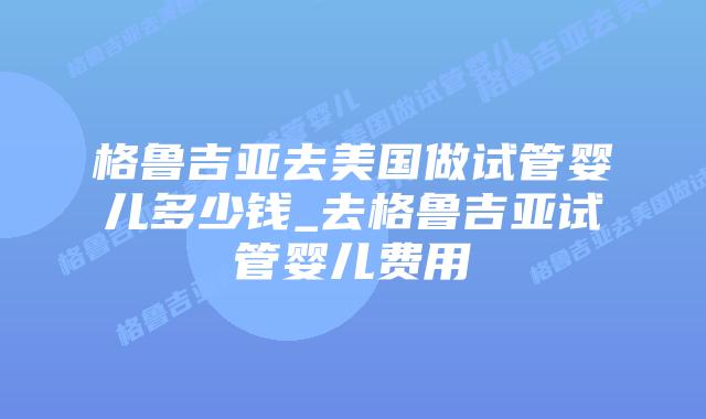 格鲁吉亚去美国做试管婴儿多少钱_去格鲁吉亚试管婴儿费用插图