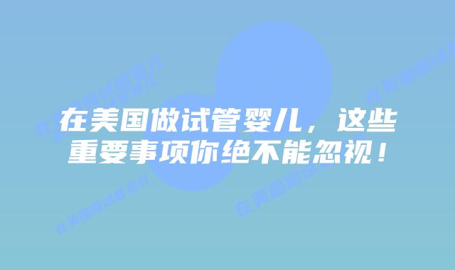 在美国做试管婴儿,这些重要事项你绝不能忽视!插图 在美国做试管婴儿,这些重要事项你绝不能忽视!插图