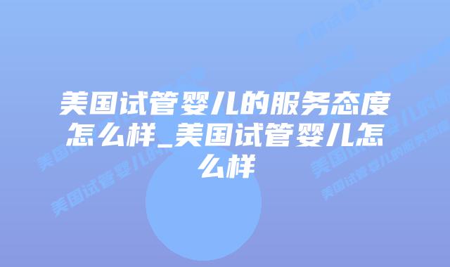 美国试管婴儿的服务态度怎么样_美国试管婴儿怎么样插图 美国试管婴儿的服务态度怎么样_美国试管婴儿怎么样插图