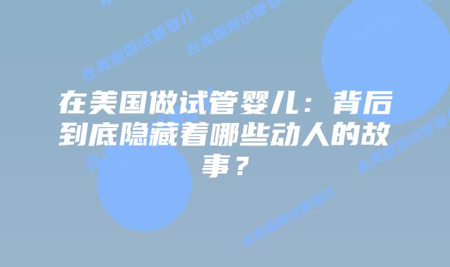 在美国做试管婴儿：背后到底隐藏着哪些动人的故事？插图