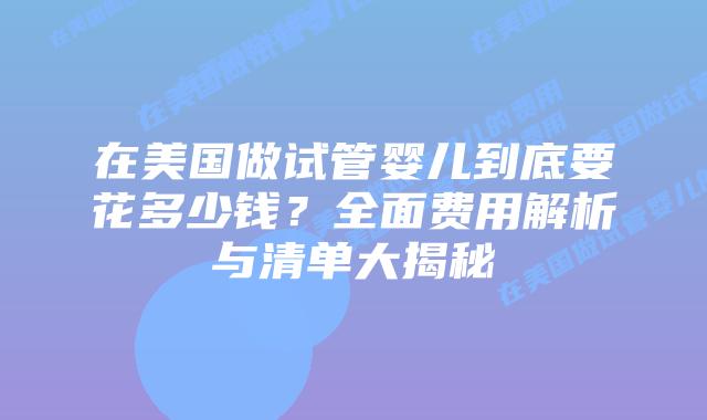 在美国做试管婴儿到底要花多少钱？全面费用解析与清单大揭秘插图