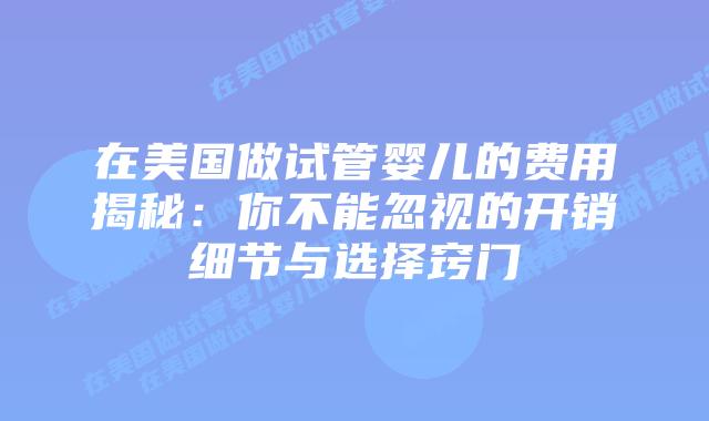 在美国做试管婴儿的费用揭秘：你不能忽视的开销细节与选择窍门插图