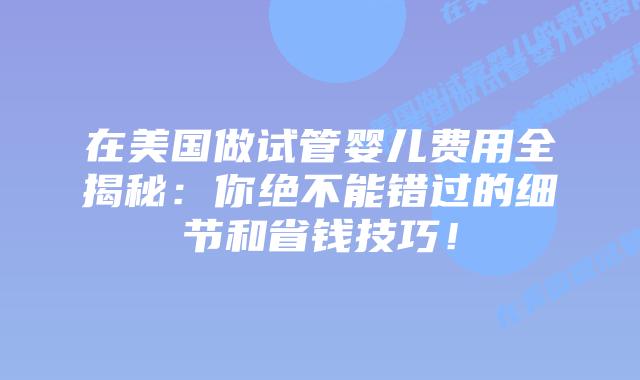 在美国做试管婴儿费用全揭秘：你绝不能错过的细节和省钱技巧！插图
