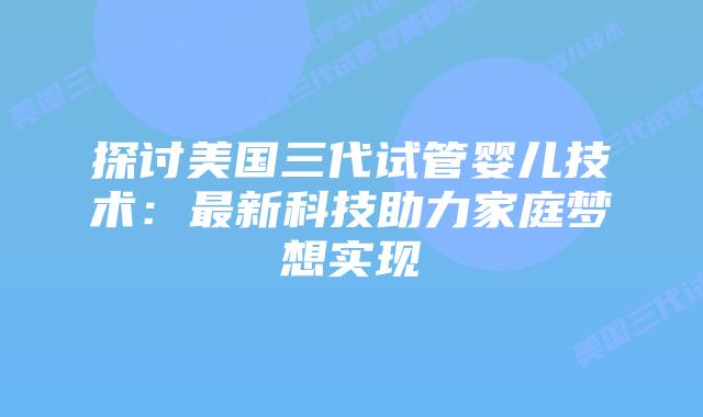 探讨美国三代试管婴儿技术：最新科技助力家庭梦想实现插图