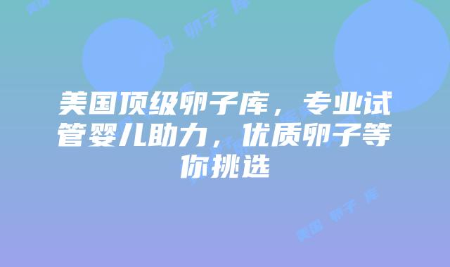 美国顶级卵子库,专业试管婴儿助力,优质卵子等你挑选插图 美国顶级卵子库,专业试管婴儿助力,优质卵子等你挑选插图