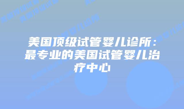 美国顶级试管婴儿诊所：最专业的美国试管婴儿治疗中心插图