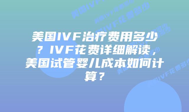 美国IVF治疗费用多少？IVF花费详细解读，美国试管婴儿成本如何计算？插图