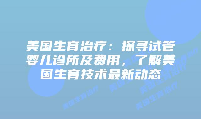 美国生育治疗：探寻试管婴儿诊所及费用，了解美国生育技术最新动态插图