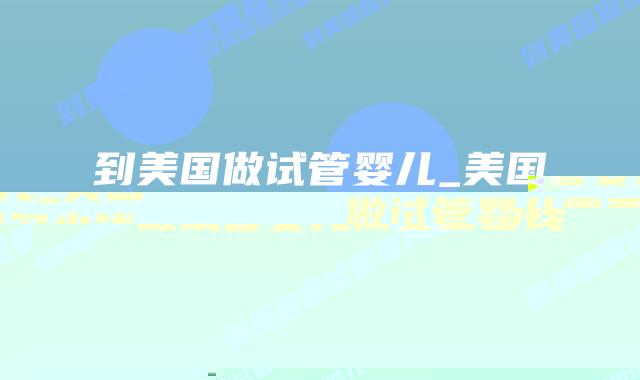 到美国做试管婴儿_美国做试管婴儿需要多少钱插图