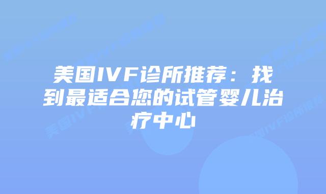 美国IVF诊所推荐：找到最适合您的试管婴儿治疗中心插图
