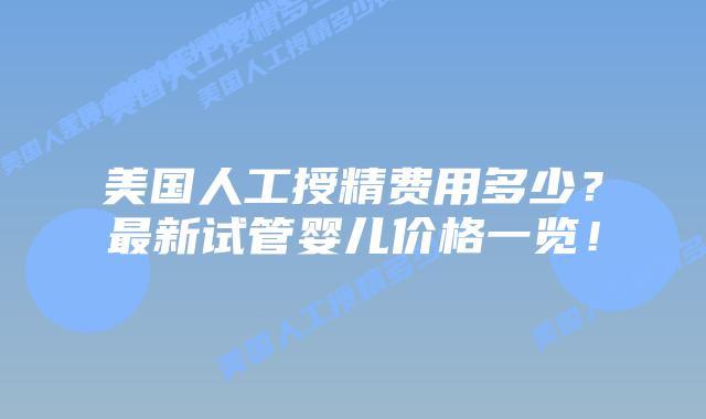 美国人工授精费用多少？最新试管婴儿价格一览！插图