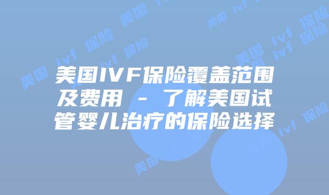 美国IVF保险覆盖范围及费用 – 了解美国试管婴儿治疗的保险选择插图