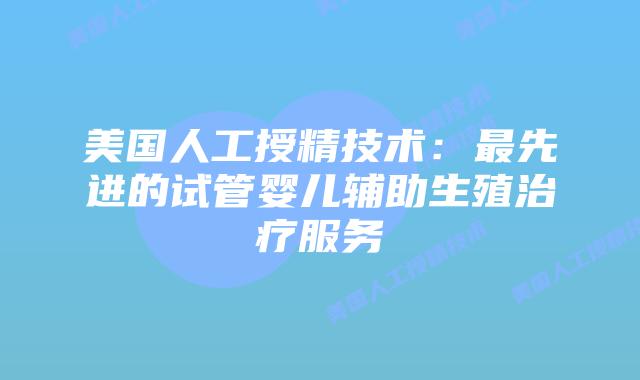 美国人工授精技术：最先进的试管婴儿辅助生殖治疗服务插图