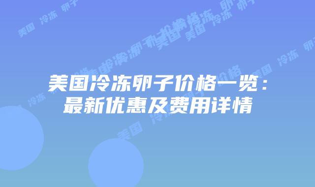 美国冷冻卵子价格一览：最新优惠及费用详情插图