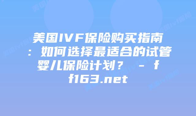 美国IVF保险购买指南:如何选择最适合的试管婴儿保险计划? – ff163.net插图 美国IVF保险购买指南:如何选择最适合的试管婴儿保险计划? – ff163.net插图