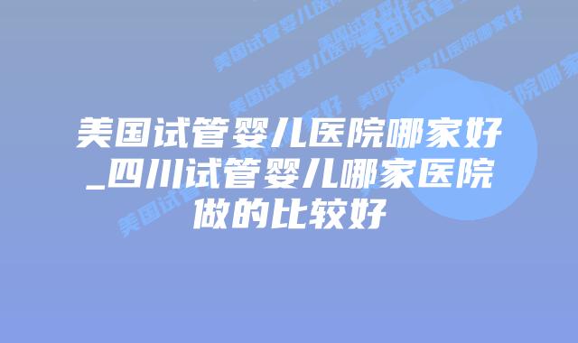 美国试管婴儿医院哪家好_四川试管婴儿哪家医院做的比较好插图 美国试管婴儿医院哪家好_四川试管婴儿哪家医院做的比较好插图