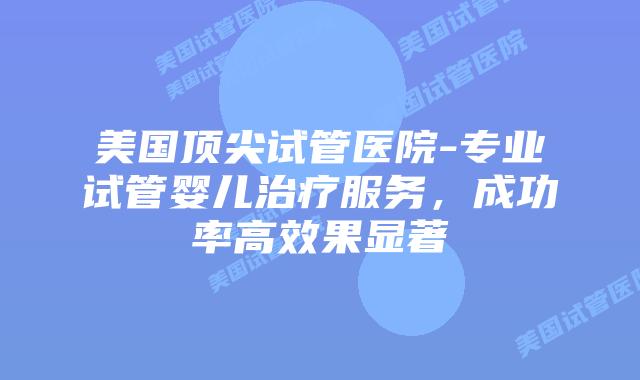 美国顶尖试管医院-专业试管婴儿治疗服务,成功率高效果显著插图 美国顶尖试管医院-专业试管婴儿治疗服务,成功率高效果显著插图
