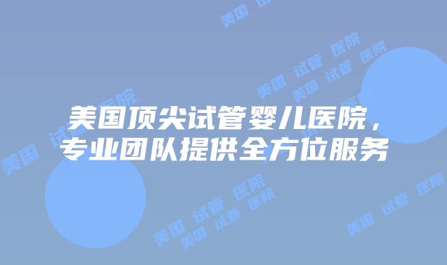 美国顶尖试管婴儿医院，专业团队提供全方位服务插图