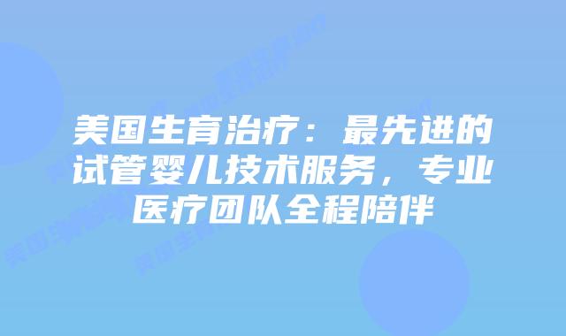 美国生育治疗：最先进的试管婴儿技术服务，专业医疗团队全程陪伴插图