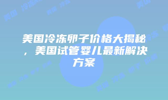 美国冷冻卵子价格大揭秘，美国试管婴儿最新解决方案插图