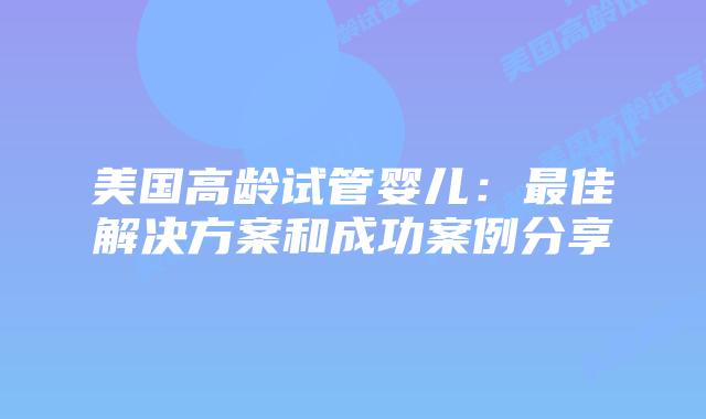 美国高龄试管婴儿：最佳解决方案和成功案例分享插图