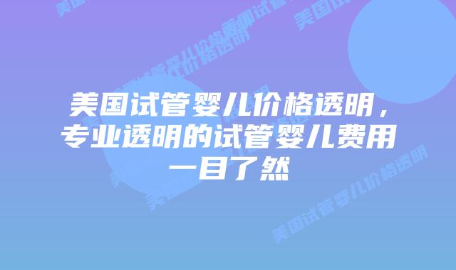 美国试管婴儿价格透明，专业透明的试管婴儿费用一目了然插图