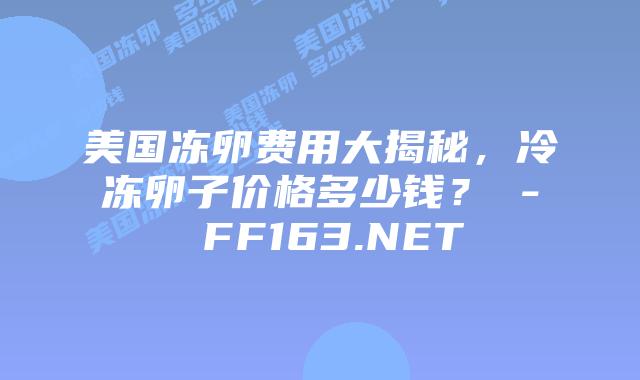 美国冻卵费用大揭秘，冷冻卵子价格多少钱？ – FF163.NET插图