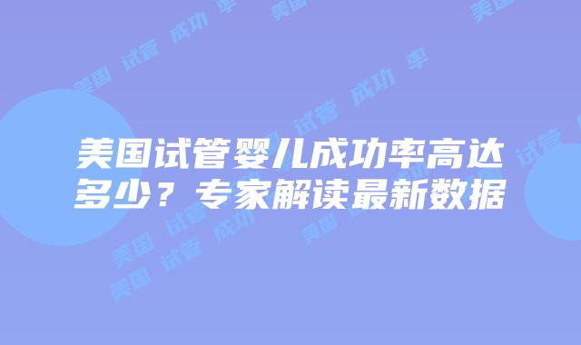 美国试管婴儿成功率高达多少?专家解读最新数据插图 美国试管婴儿成功率高达多少?专家解读最新数据插图
