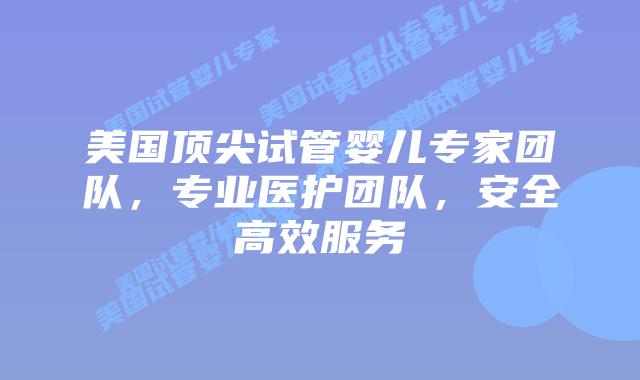美国顶尖试管婴儿专家团队，专业医护团队，安全高效服务插图