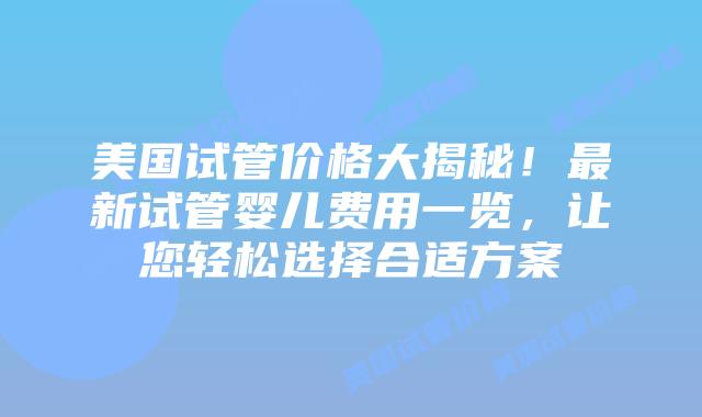 美国试管价格大揭秘！最新试管婴儿费用一览，让您轻松选择合适方案插图