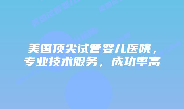 美国顶尖试管婴儿医院，专业技术服务，成功率高插图
