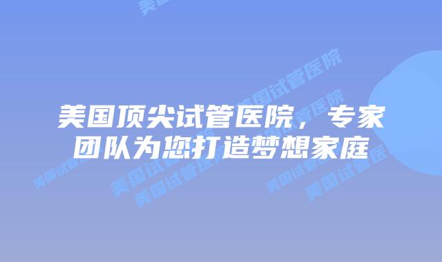 美国顶尖试管医院，专家团队为您打造梦想家庭插图