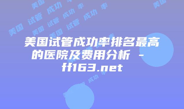 美国试管成功率排名最高的医院及费用分析 – ff163.net插图 美国试管成功率排名最高的医院及费用分析 – ff163.net插图