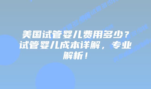 美国试管婴儿费用多少？试管婴儿成本详解，专业解析！插图
