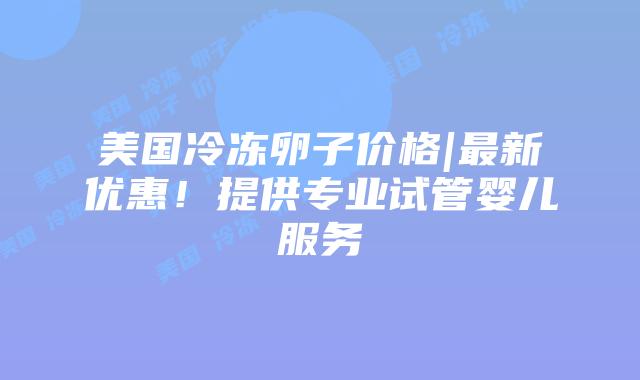 美国冷冻卵子价格|最新优惠！提供专业试管婴儿服务插图