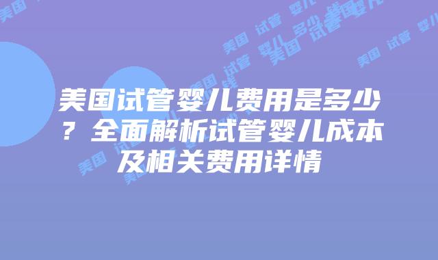 美国试管婴儿费用是多少？全面解析试管婴儿成本及相关费用详情插图