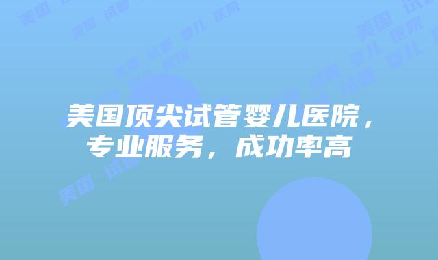 美国顶尖试管婴儿医院，专业服务，成功率高插图