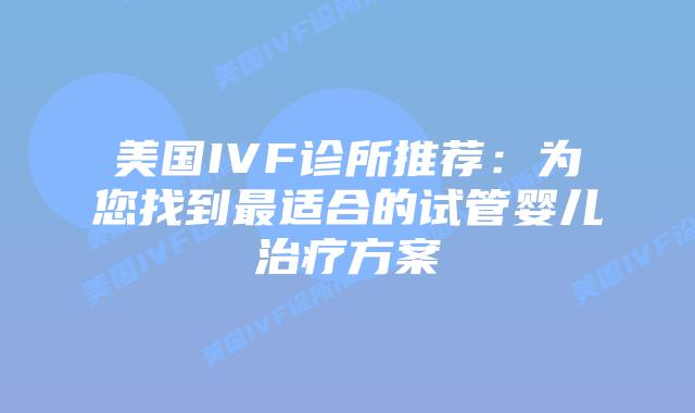 美国IVF诊所推荐：为您找到最适合的试管婴儿治疗方案插图