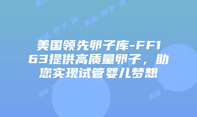 美国领先卵子库-FF163提供高质量卵子，助您实现试管婴儿梦想插图