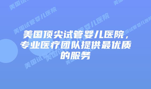 美国顶尖试管婴儿医院，专业医疗团队提供最优质的服务插图