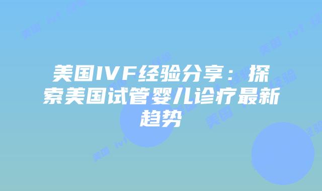 美国IVF经验分享：探索美国试管婴儿诊疗最新趋势插图